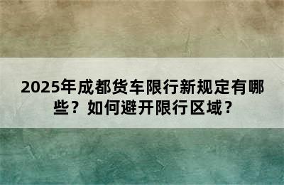 2025年成都货车限行新规定有哪些？如何避开限行区域？