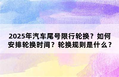 2025年汽车尾号限行轮换？如何安排轮换时间？轮换规则是什么？