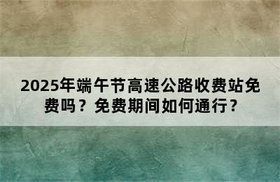 2025年端午节高速公路收费站免费吗？免费期间如何通行？