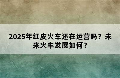 2025年红皮火车还在运营吗？未来火车发展如何？