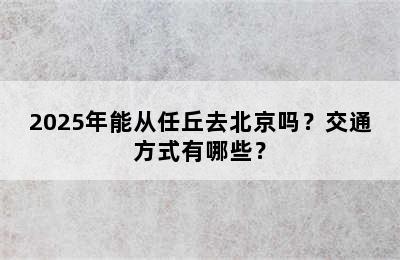 2025年能从任丘去北京吗？交通方式有哪些？