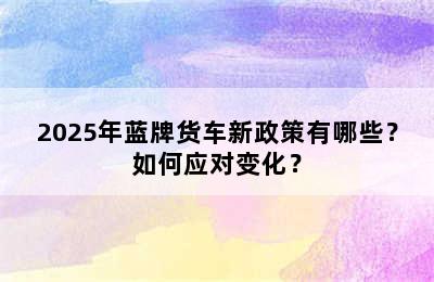 2025年蓝牌货车新政策有哪些？如何应对变化？