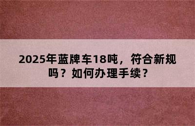2025年蓝牌车18吨，符合新规吗？如何办理手续？