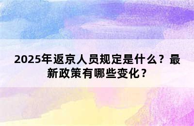 2025年返京人员规定是什么？最新政策有哪些变化？