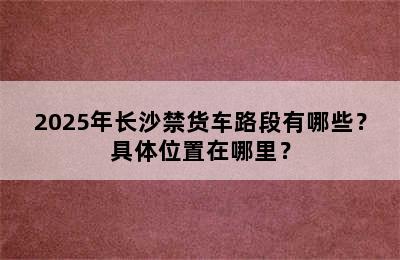 2025年长沙禁货车路段有哪些？具体位置在哪里？