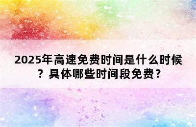 2025年高速免费时间是什么时候？具体哪些时间段免费？