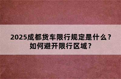 2025成都货车限行规定是什么？如何避开限行区域？