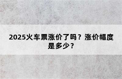 2025火车票涨价了吗？涨价幅度是多少？