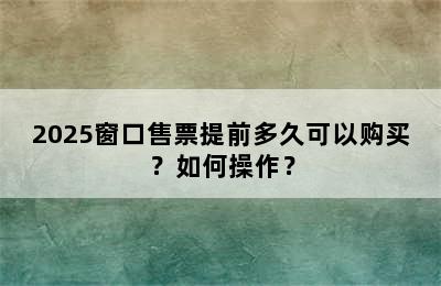 2025窗口售票提前多久可以购买？如何操作？