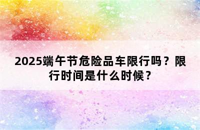 2025端午节危险品车限行吗？限行时间是什么时候？