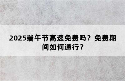 2025端午节高速免费吗？免费期间如何通行？