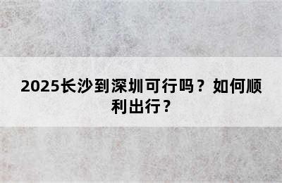 2025长沙到深圳可行吗？如何顺利出行？