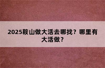 2025鞍山做大活去哪找？哪里有大活做？