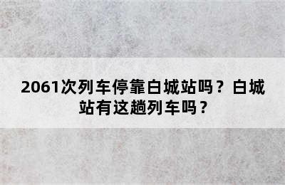 2061次列车停靠白城站吗？白城站有这趟列车吗？
