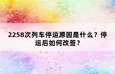 2258次列车停运原因是什么？停运后如何改签？