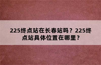 225终点站在长春站吗？225终点站具体位置在哪里？