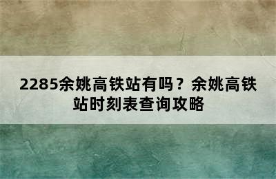 2285余姚高铁站有吗？余姚高铁站时刻表查询攻略