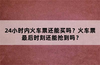 24小时内火车票还能买吗？火车票最后时刻还能抢到吗？