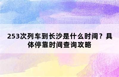 253次列车到长沙是什么时间？具体停靠时间查询攻略
