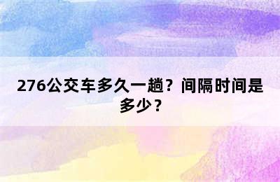 276公交车多久一趟？间隔时间是多少？