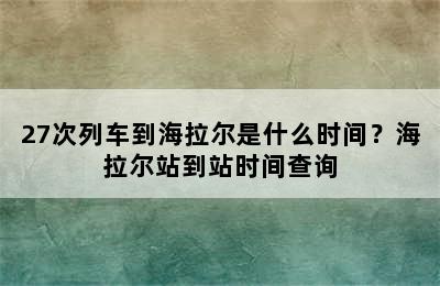 27次列车到海拉尔是什么时间？海拉尔站到站时间查询