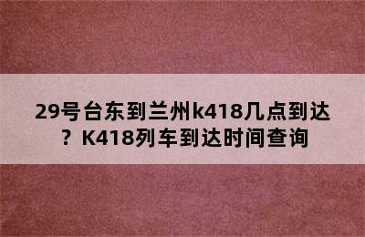 29号台东到兰州k418几点到达？K418列车到达时间查询