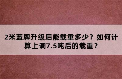 2米蓝牌升级后能载重多少？如何计算上调7.5吨后的载重？