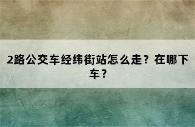 2路公交车经纬街站怎么走？在哪下车？