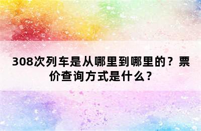 308次列车是从哪里到哪里的？票价查询方式是什么？