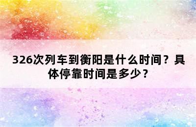326次列车到衡阳是什么时间？具体停靠时间是多少？