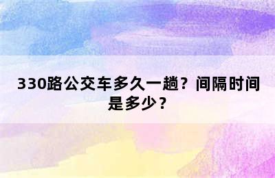 330路公交车多久一趟？间隔时间是多少？