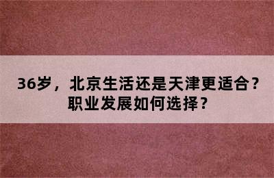 36岁，北京生活还是天津更适合？职业发展如何选择？