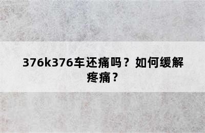 376k376车还痛吗？如何缓解疼痛？