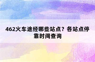 462火车途经哪些站点？各站点停靠时间查询