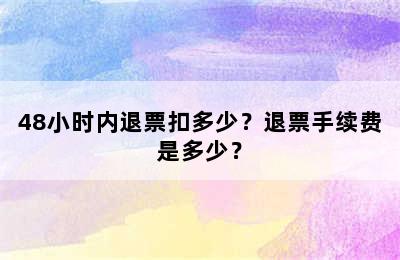 48小时内退票扣多少？退票手续费是多少？