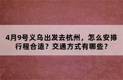 4月9号义乌出发去杭州，怎么安排行程合适？交通方式有哪些？
