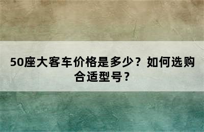 50座大客车价格是多少？如何选购合适型号？