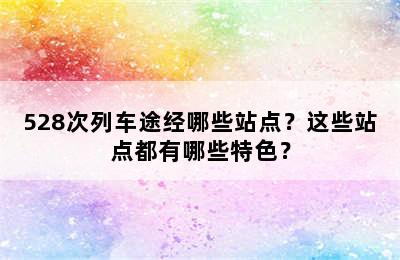 528次列车途经哪些站点？这些站点都有哪些特色？