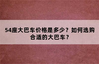 54座大巴车价格是多少？如何选购合适的大巴车？