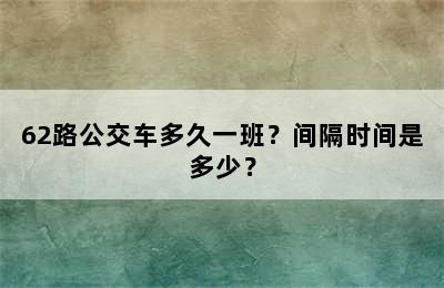 62路公交车多久一班？间隔时间是多少？