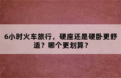 6小时火车旅行，硬座还是硬卧更舒适？哪个更划算？