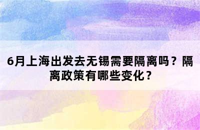 6月上海出发去无锡需要隔离吗？隔离政策有哪些变化？
