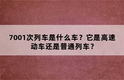 7001次列车是什么车？它是高速动车还是普通列车？