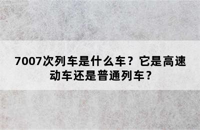 7007次列车是什么车？它是高速动车还是普通列车？