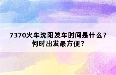 7370火车沈阳发车时间是什么？何时出发最方便？