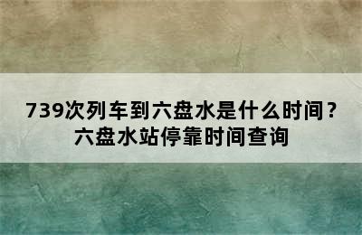 739次列车到六盘水是什么时间？六盘水站停靠时间查询