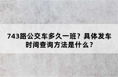 743路公交车多久一班？具体发车时间查询方法是什么？