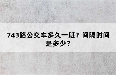 743路公交车多久一班？间隔时间是多少？