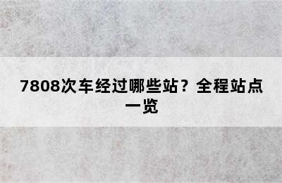 7808次车经过哪些站？全程站点一览
