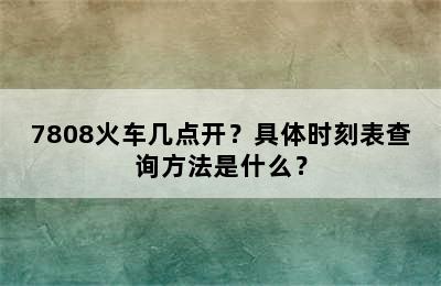 7808火车几点开？具体时刻表查询方法是什么？